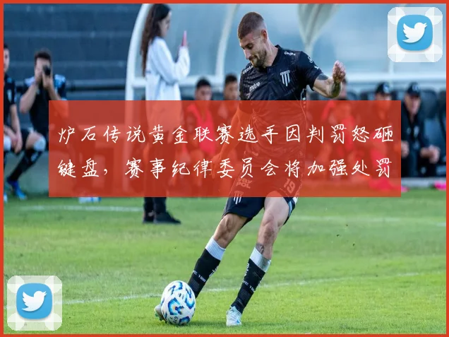 炉石传说黄金联赛选手因判罚怒砸键盘，赛事纪律委员会将加强处罚