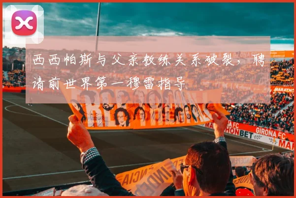 西西帕斯与父亲教练关系破裂，聘请前世界第一穆雷指导