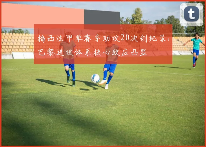 梅西法甲单赛季助攻20次创纪录，巴黎进攻体系核心效应凸显