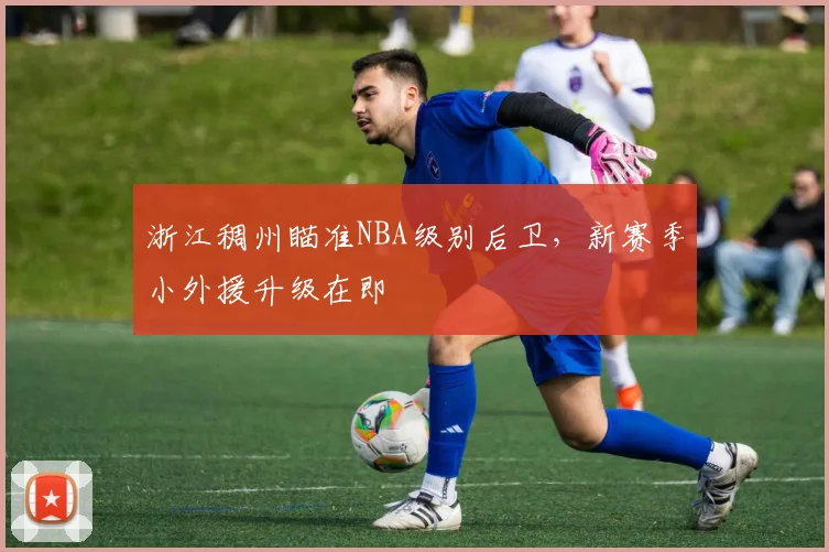 浙江稠州瞄准NBA级别后卫，新赛季小外援升级在即