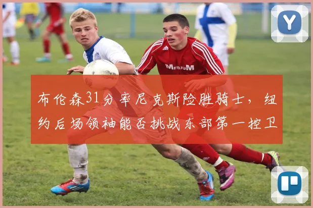 布伦森31分率尼克斯险胜骑士,纽约后场领袖能否挑战东部第一控卫?