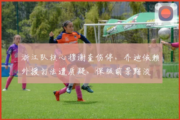 浙江队核心穆谢奎伤停，乔迪依赖外援打法遭质疑，保级前景黯淡