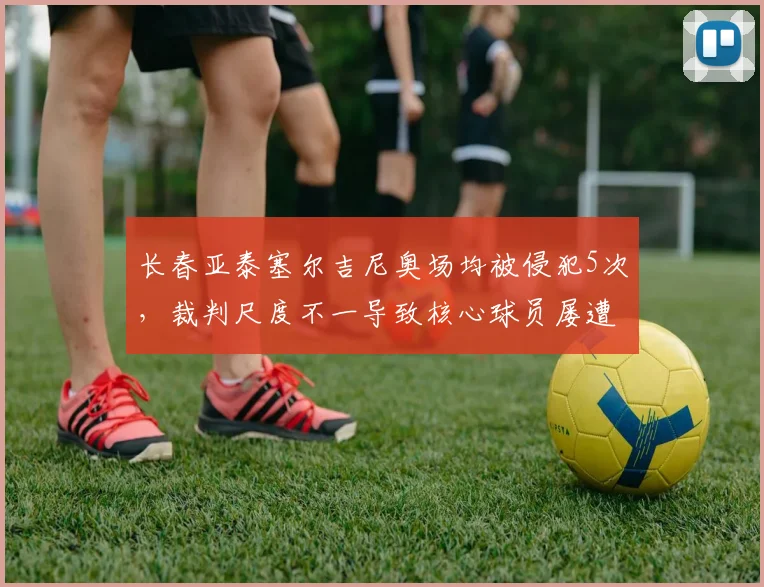 长春亚泰塞尔吉尼奥场均被侵犯5次，裁判尺度不一导致核心球员屡遭黑脚
